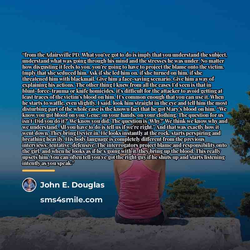 “from the Adairsville PD. What you’ve got to do is imply that you understand the subject, understand what was going through his mind and the stresses he was under. No matter how disgusting it feels to you, you’re going to have to project the blame onto the victim. Imply that she seduced him. Ask if…” quote by John E. Douglas