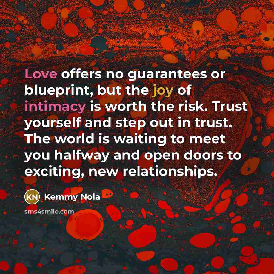 “Love offers no guarantees or blueprint, but the joy of intimacy is worth the risk. Trust yourself and step out in trust. The world is waiting to meet you halfway and open doors to exciting, new relationships.” quote by Kemmy Nola