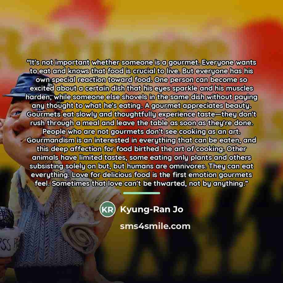 “It's not important whether someone is a gourmet. Everyone wants to eat and knows that food is crucial to live. But everyone has his own special reaction toward food. One person can become so excited about a certain dish that his eyes sparkle and his muscles harden, while someone else shovels in…” quote by Kyung-Ran Jo