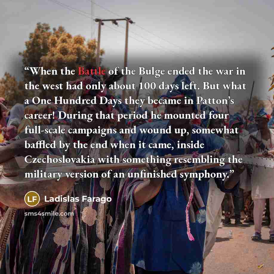 “When the Battle of the Bulge ended the war in the west had only about 100 days left. But what a One Hundred Days they became in Patton’s career! During that period he mounted four full-scale campaigns and wound up, somewhat baffled by the end when it came, inside Czechoslovakia with something…” quote by Ladislas Farago