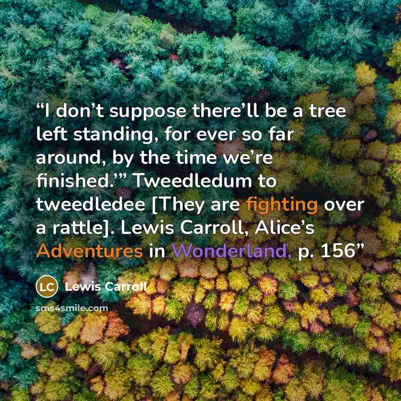 “I don’t suppose there’ll be a tree left standing, for ever so far around, by the time we’re finished.’” Tweedledum to tweedledee [They are fighting over a rattle]. Lewis Carroll, Alice’s Adventures in Wonderland, p. 156” quote by Lewis Carroll