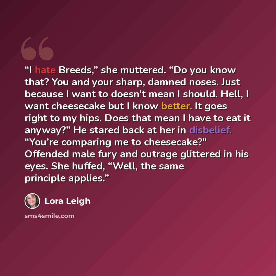 “I hate Breeds,” she muttered. “Do you know that? You and your sharp, damned noses. Just because I want to doesn’t mean I should. Hell, I want cheesecake but I know better. It goes right to my hips. Does that mean I have to eat it anyway?” He stared back at her in disbelief. “You’re comparing me to…” quote by Lora Leigh