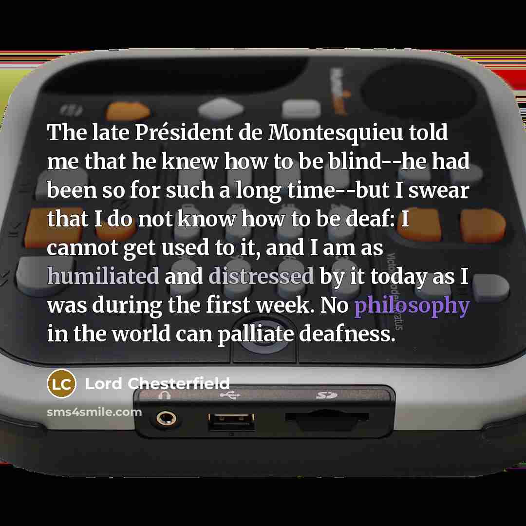 “The late Président de Montesquieu told me that he knew how to be blind--he had been so for such a long time--but I swear that I do not know how to be deaf: I cannot get used to it, and I am as humiliated and distressed by it today as I was during the first week. No philosophy in the world can…” quote by Lord Chesterfield