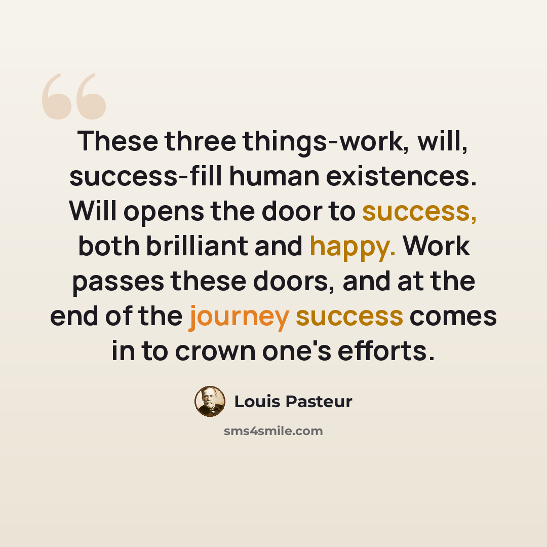“These three things-work, will, success-fill human existences. Will opens the door to success, both brilliant and happy. Work passes these doors, and at the end of the journey success comes in to crown one's efforts.” quote by Louis Pasteur