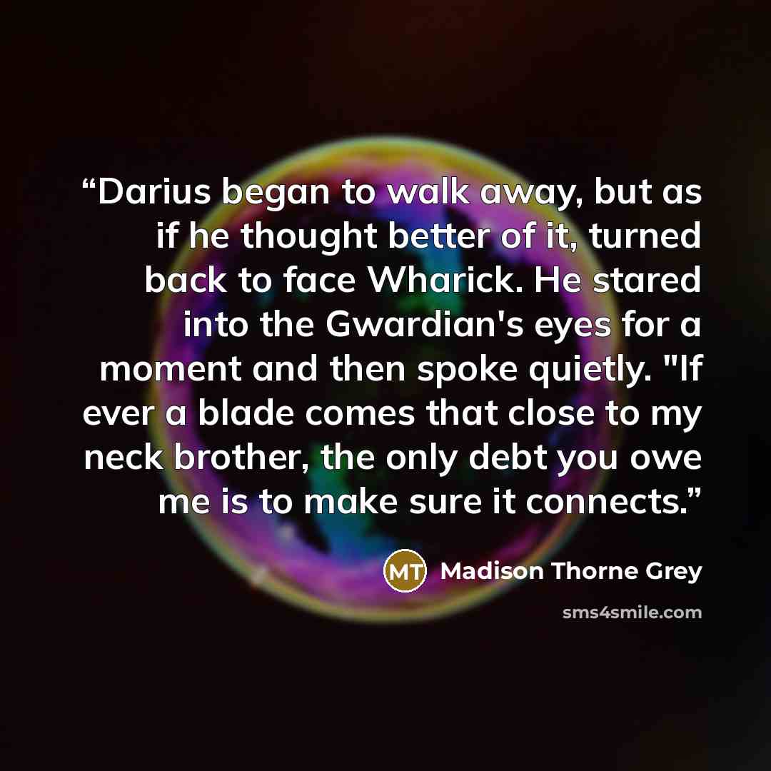 “Darius began to walk away, but as if he thought better of it, turned back to face Wharick. He stared into the Gwardian's eyes for a moment and then spoke quietly. "If ever a blade comes that close to my neck brother, the only debt you owe me is to make sure it connects.” quote by Madison Thorne Grey