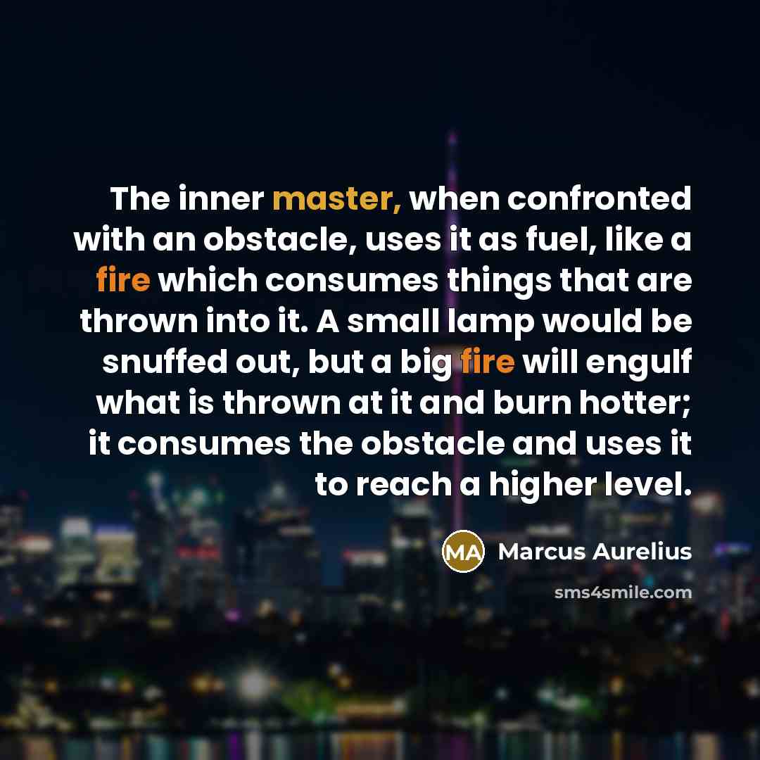 “The inner master, when confronted with an obstacle, uses it as fuel, like a fire which consumes things that are thrown into it. A small lamp would be snuffed out, but a big fire will engulf what is thrown at it and burn hotter; it consumes the obstacle and uses it to reach a higher level.” quote by Marcus Aurelius