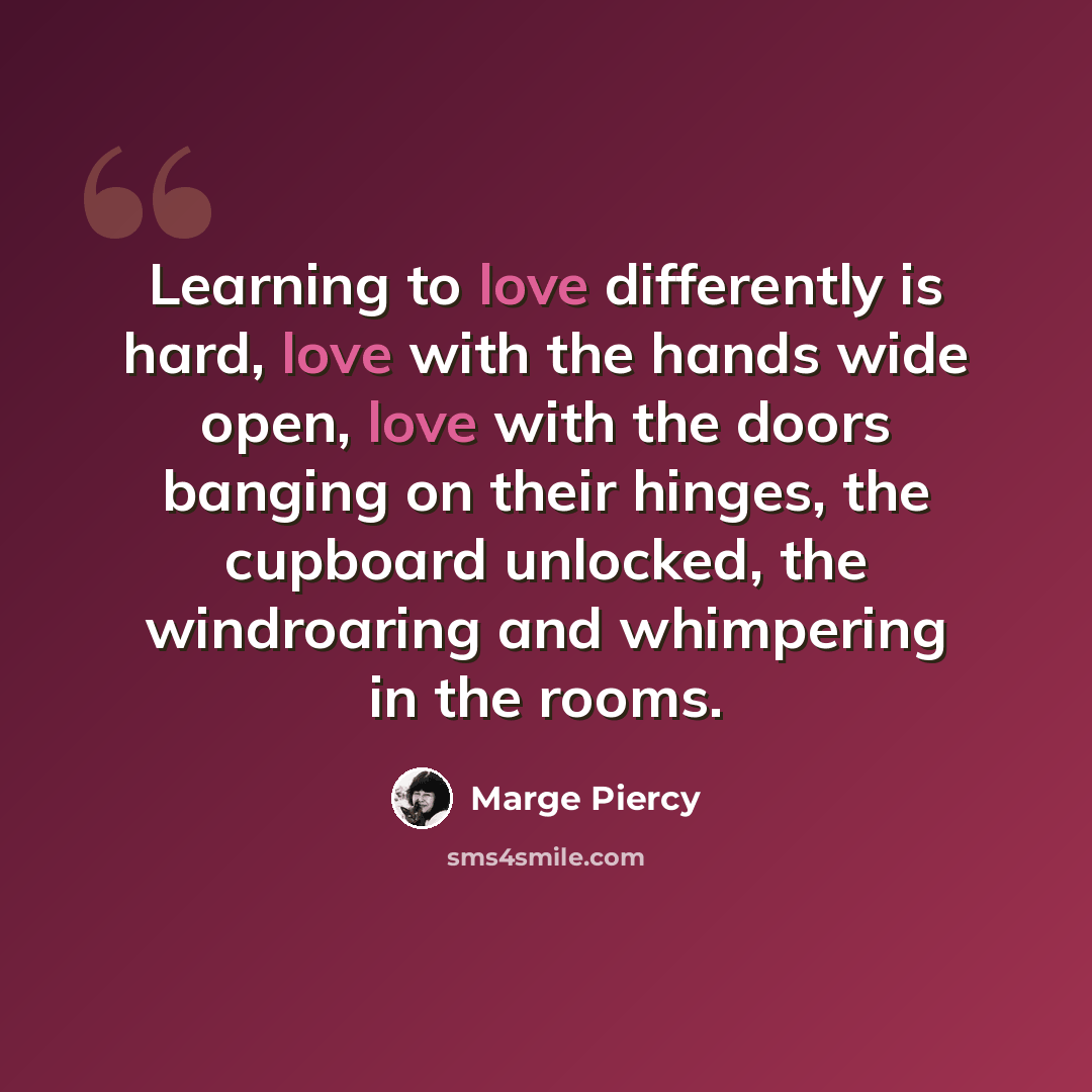 “Learning to love differently is hard, love with the hands wide open, love with the doors banging on their hinges, the cupboard unlocked, the windroaring and whimpering in the rooms.” quote by Marge Piercy