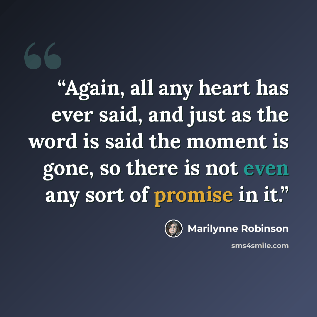 “Again, all any heart has ever said, and just as the word is said the moment is gone, so there is not even any sort of promise in it.” quote by Marilynne Robinson