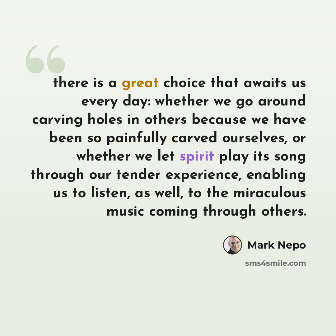 “there is a great choice that awaits us every day: whether we go around carving holes in others because we have been so painfully carved ourselves, or whether we let spirit play its song through our tender experience, enabling us to listen, as well, to the miraculous music coming through others.” quote by Mark Nepo