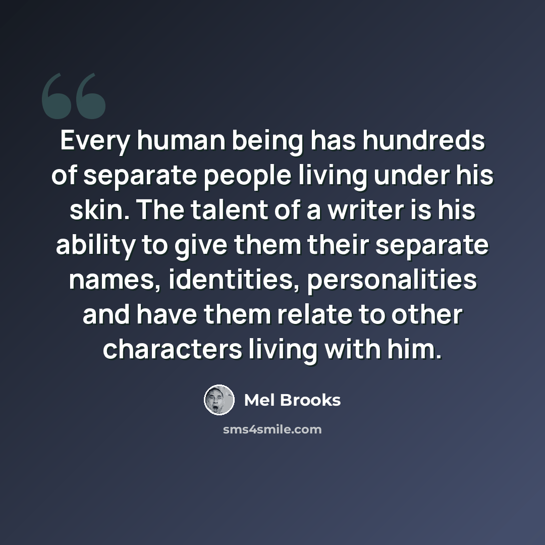 “Every human being has hundreds of separate people living under his skin. The talent of a writer is his ability to give them their separate names, identities, personalities and have them relate to other characters living with him.” quote by Mel Brooks