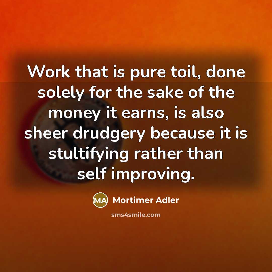“Work that is pure toil, done solely for the sake of the money it earns, is also sheer drudgery because it is stultifying rather than self improving.” quote by Mortimer Adler