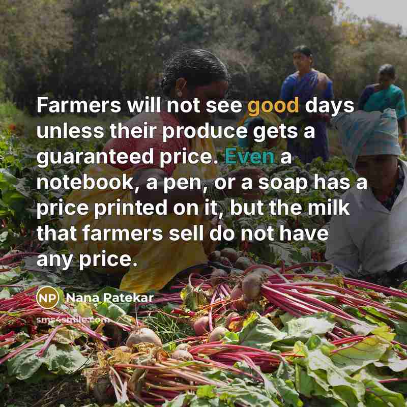“Farmers will not see good days unless their produce gets a guaranteed price. Even a notebook, a pen, or a soap has a price printed on it, but the milk that farmers sell do not have any price.” quote by Nana Patekar