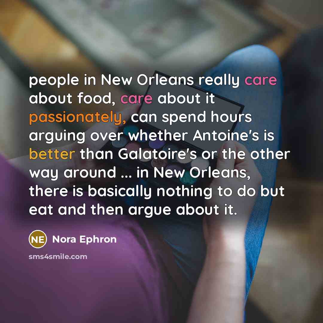 “people in New Orleans really care about food, care about it passionately, can spend hours arguing over whether Antoine's is better than Galatoire's or the other way around ... in New Orleans, there is basically nothing to do but eat and then argue about it.” quote by Nora Ephron