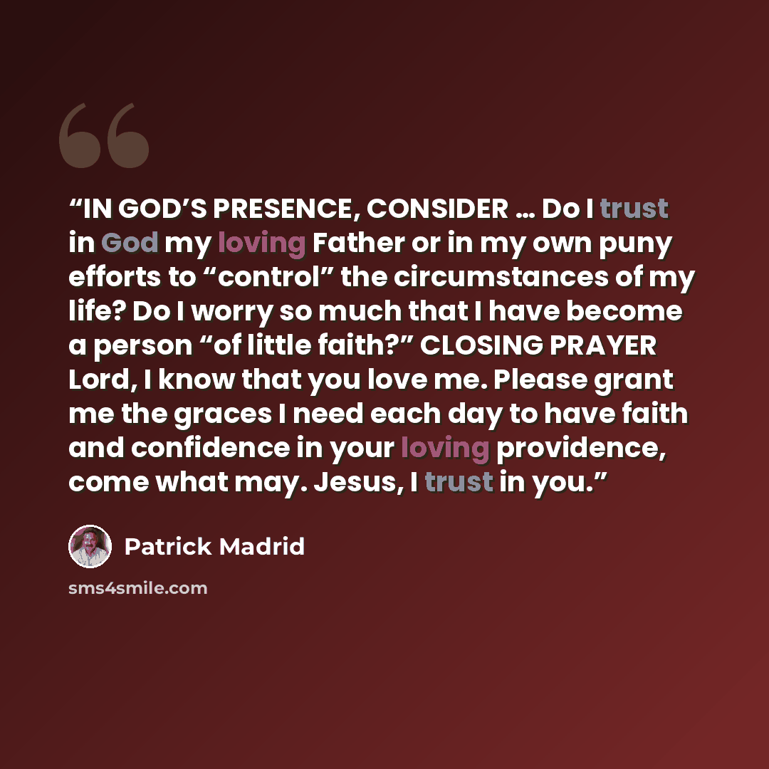 “IN GOD’S PRESENCE, CONSIDER … Do I trust in God my loving Father or in my own puny efforts to “control” the circumstances of my life? Do I worry so much that I have become a person “of little faith?” CLOSING PRAYER Lord, I know that you love me. Please grant me the graces I need each day to have…” quote by Patrick Madrid