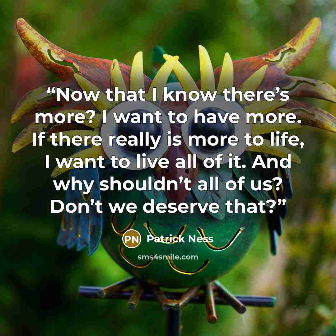 “Now that I know there’s more? I want to have more. If there really is more to life, I want to live all of it. And why shouldn’t all of us? Don’t we deserve that?” quote by Patrick Ness