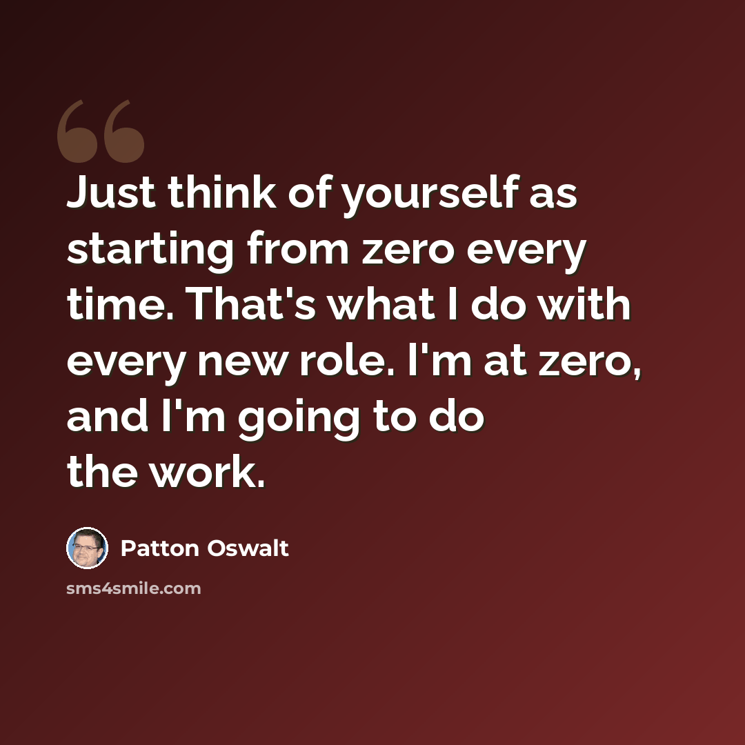 “Just think of yourself as starting from zero every time. That's what I do with every new role. I'm at zero, and I'm going to do the work.” quote by Patton Oswalt