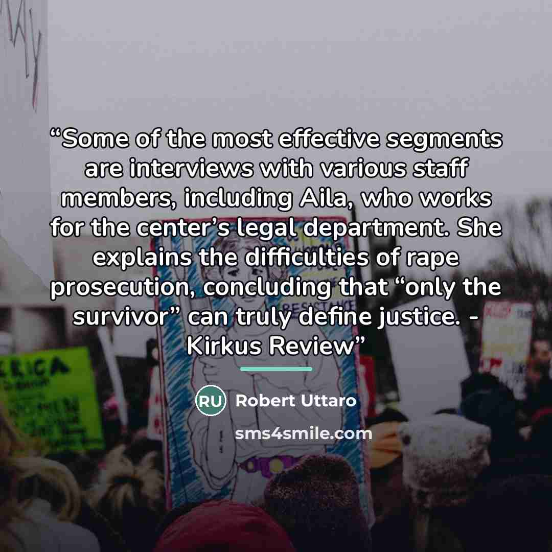 “Some of the most effective segments are interviews with various staff members, including Aila, who works for the center’s legal department. She explains the difficulties of rape prosecution, concluding that “only the survivor” can truly define justice. - Kirkus Review” quote by Robert Uttaro