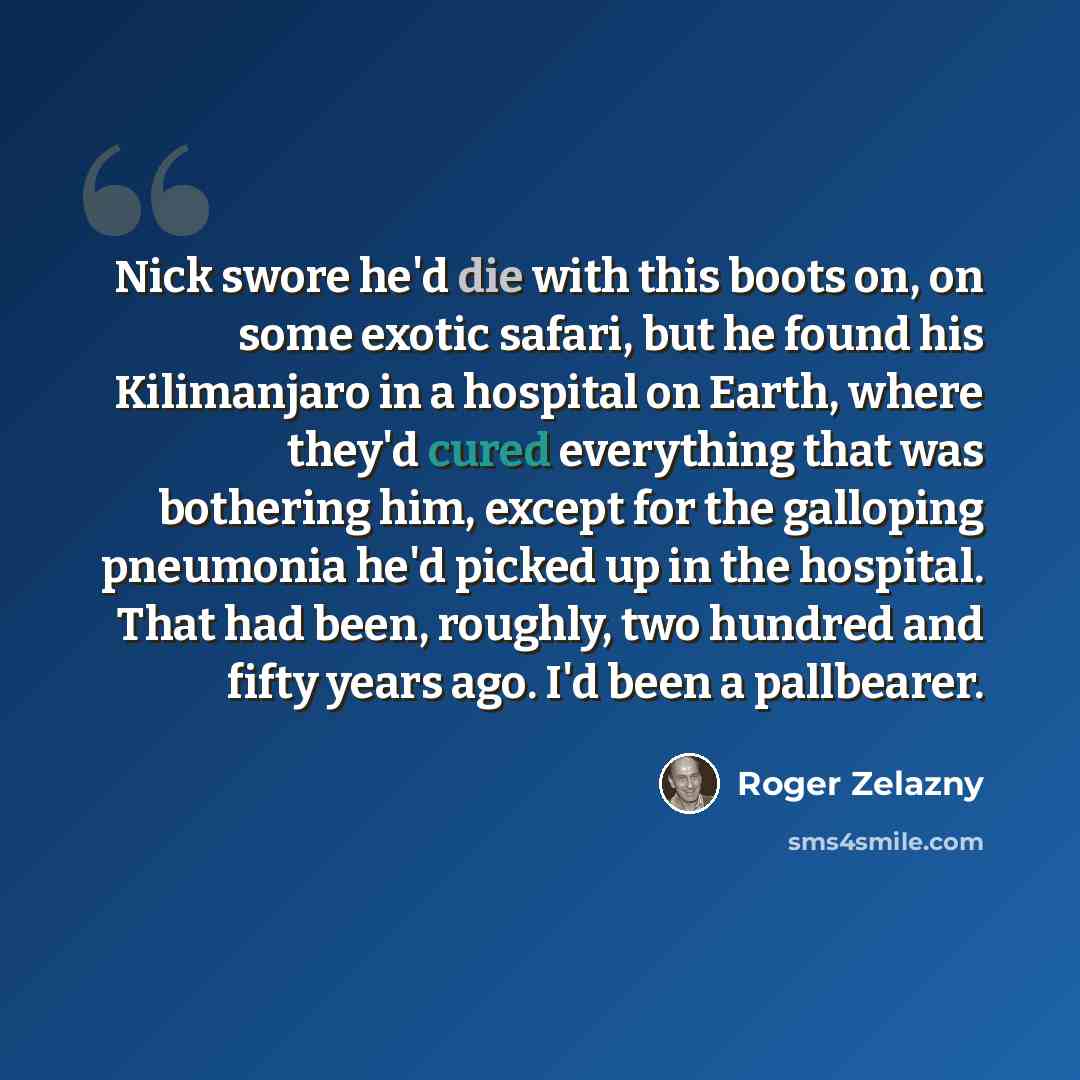 “Nick swore he'd die with this boots on, on some exotic safari, but he found his Kilimanjaro in a hospital on Earth, where they'd cured everything that was bothering him, except for the galloping pneumonia he'd picked up in the hospital. That had been, roughly, two hundred and fifty years ago. I'd…” quote by Roger Zelazny