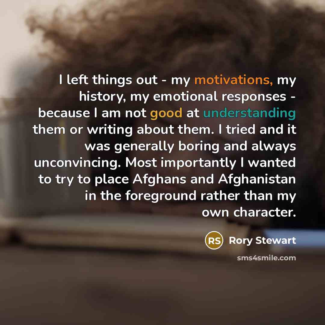 “I left things out - my motivations, my history, my emotional responses - because I am not good at understanding them or writing about them. I tried and it was generally boring and always unconvincing. Most importantly I wanted to try to place Afghans and Afghanistan in the foreground rather than…” quote by Rory Stewart