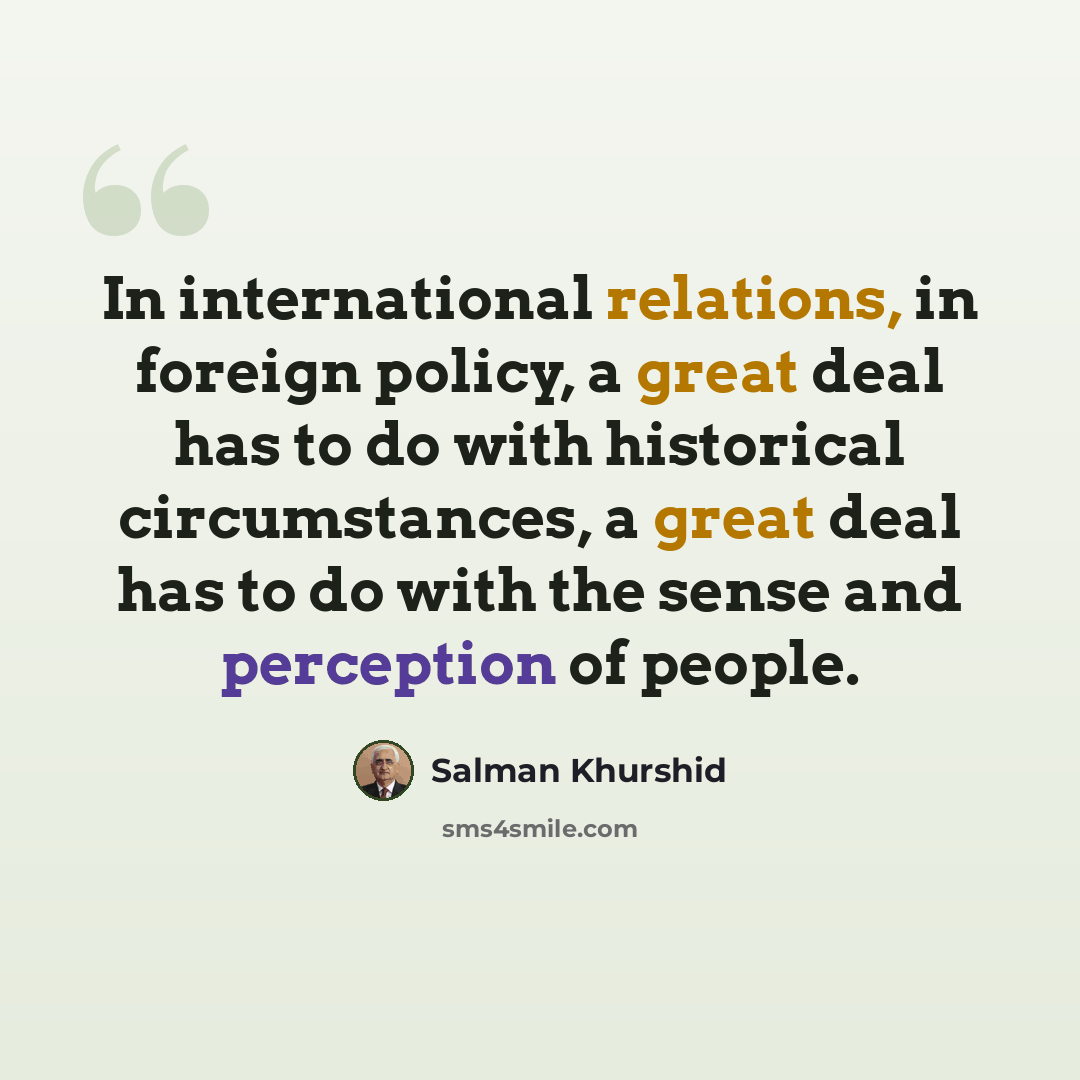 “In international relations, in foreign policy, a great deal has to do with historical circumstances, a great deal has to do with the sense and perception of people.” quote by Salman Khurshid