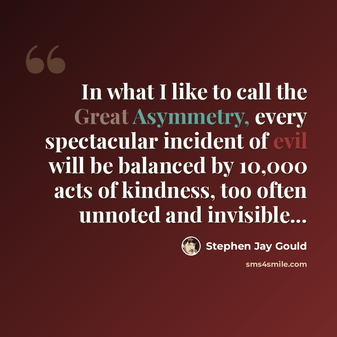 “In what I like to call the Great Asymmetry, every spectacular incident of evil will be balanced by 10,000 acts of kindness, too often unnoted and invisible...” quote by Stephen Jay Gould