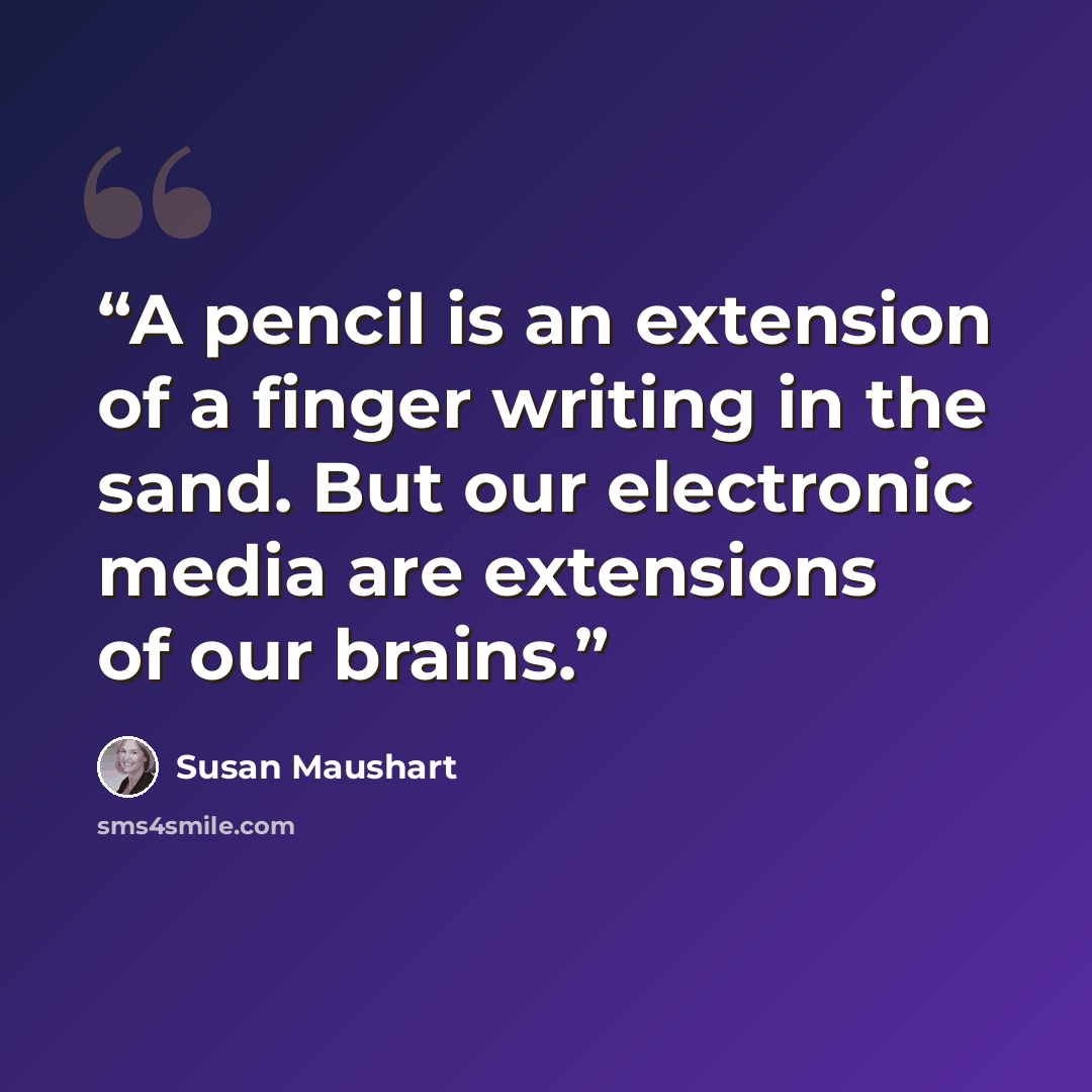 “A pencil is an extension of a finger writing in the sand. But our electronic media are extensions of our brains.” quote by Susan Maushart