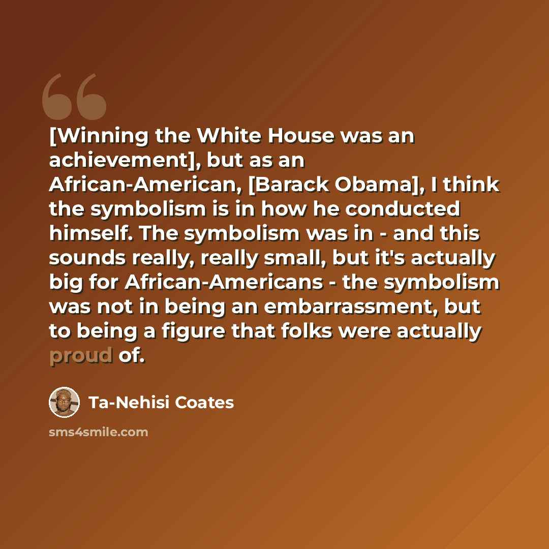 “[Winning the White House was an achievement], but as an African-American, [Barack Obama], I think the symbolism is in how he conducted himself. The symbolism was in - and this sounds really, really small, but it's actually big for African-Americans - the symbolism was not in being an…” quote by Ta-Nehisi Coates
