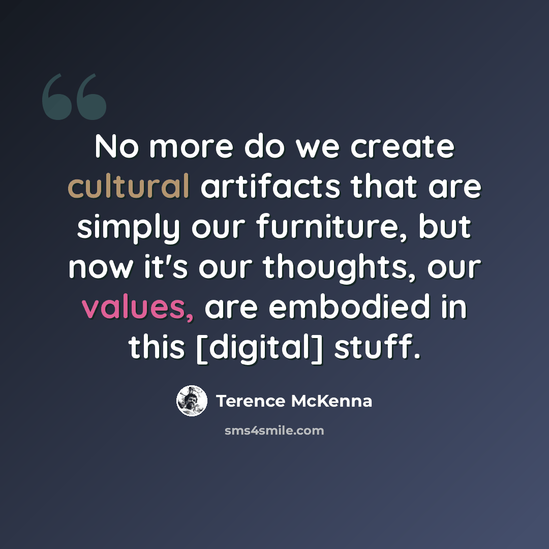 “No more do we create cultural artifacts that are simply our furniture, but now it's our thoughts, our values, are embodied in this [digital] stuff.” quote by Terence McKenna