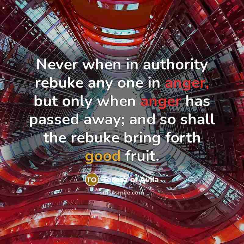 “Never when in authority rebuke any one in anger, but only when anger has passed away; and so shall the rebuke bring forth good fruit.” quote by Teresa Of Avila