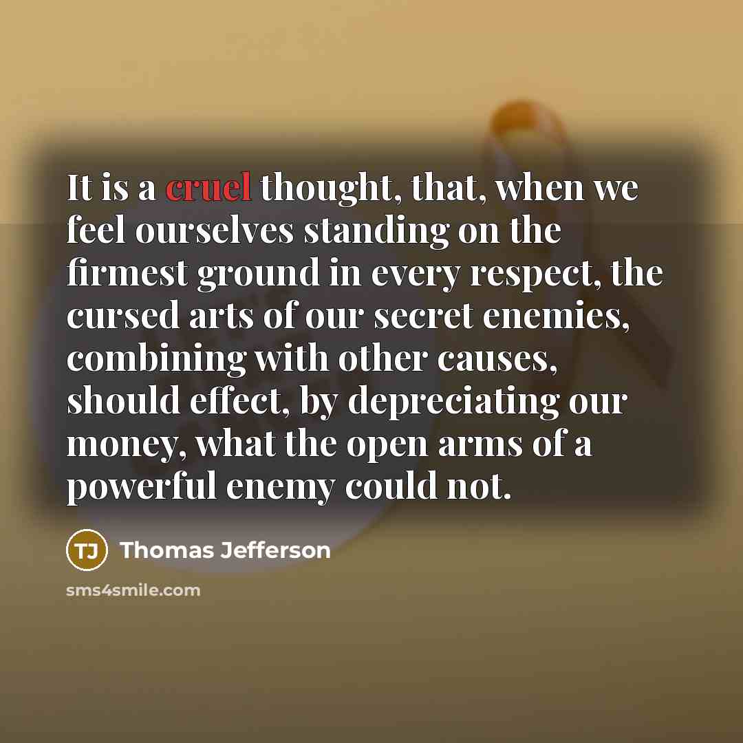 “It is a cruel thought, that, when we feel ourselves standing on the firmest ground in every respect, the cursed arts of our secret enemies, combining with other causes, should effect, by depreciating our money, what the open arms of a powerful enemy could not.” quote by Thomas Jefferson