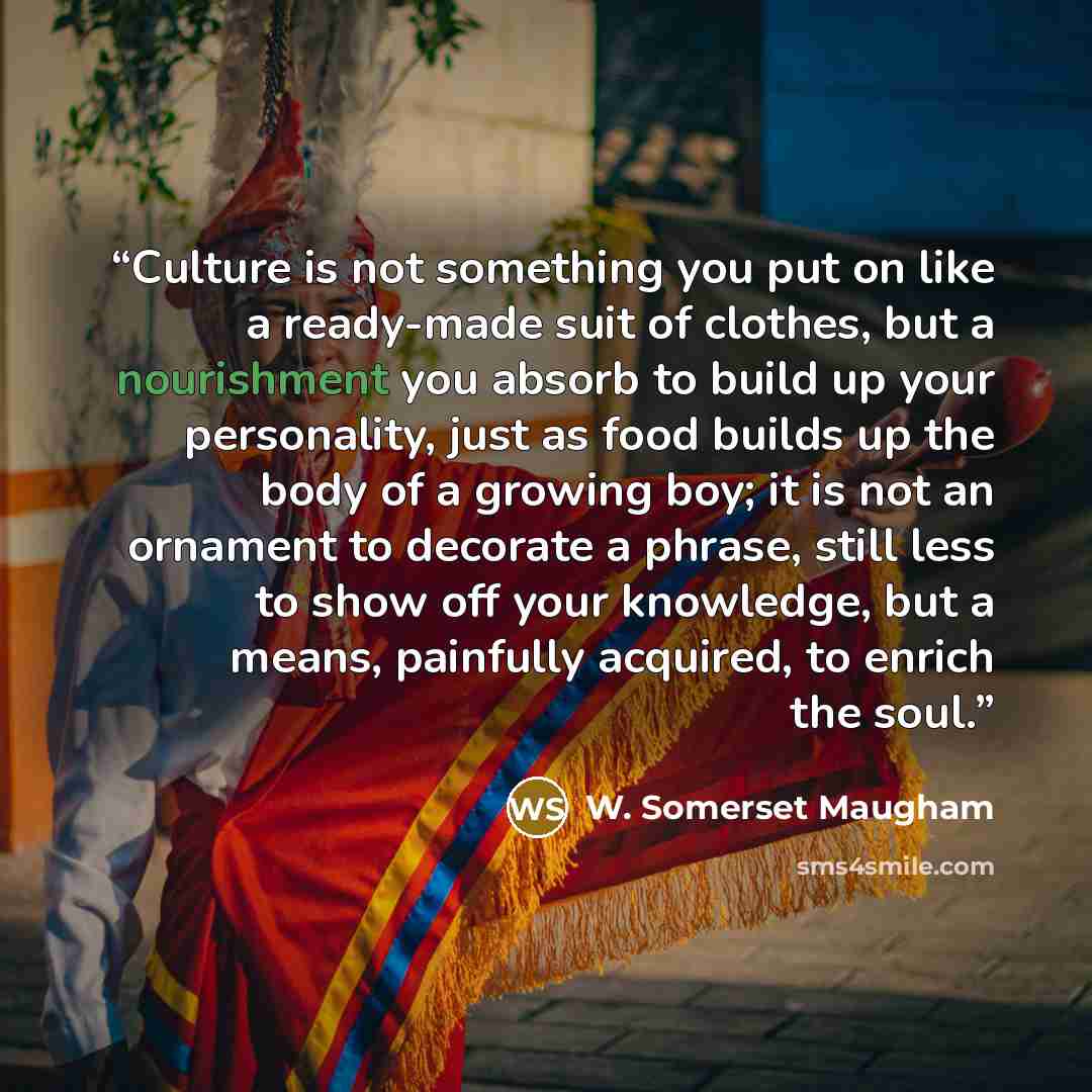 “Culture is not something you put on like a ready-made suit of clothes, but a nourishment you absorb to build up your personality, just as food builds up the body of a growing boy; it is not an ornament to decorate a phrase, still less to show off your knowledge, but a means, painfully acquired, to…” quote by W. Somerset Maugham