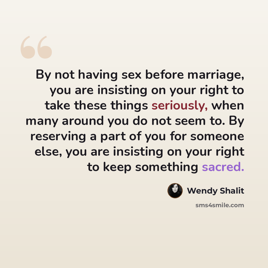 “By not having sex before marriage, you are insisting on your right to take these things seriously, when many around you do not seem to. By reserving a part of you for someone else, you are insisting on your right to keep something sacred.” quote by Wendy Shalit