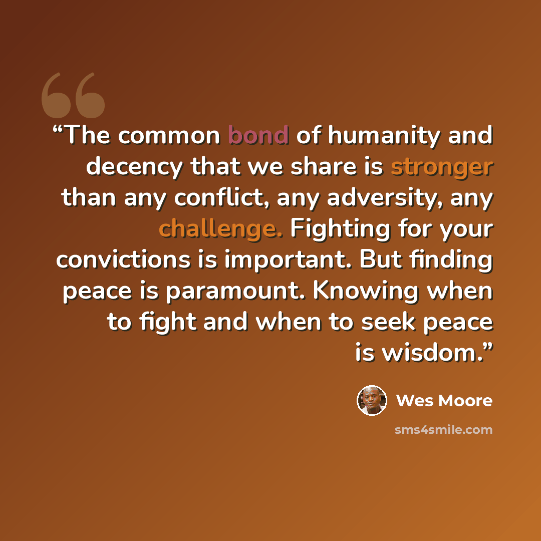 “The common bond of humanity and decency that we share is stronger than any conflict, any adversity, any challenge. Fighting for your convictions is important. But finding peace is paramount. Knowing when to fight and when to seek peace is wisdom.” quote by Wes Moore
