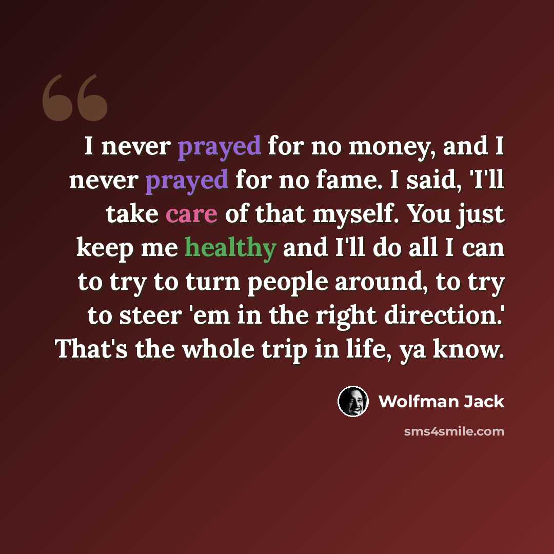 “I never prayed for no money, and I never prayed for no fame. I said, 'I'll take care of that myself. You just keep me healthy and I'll do all I can to try to turn people around, to try to steer 'em in the right direction.' That's the whole trip in life, ya know.” quote by Wolfman Jack