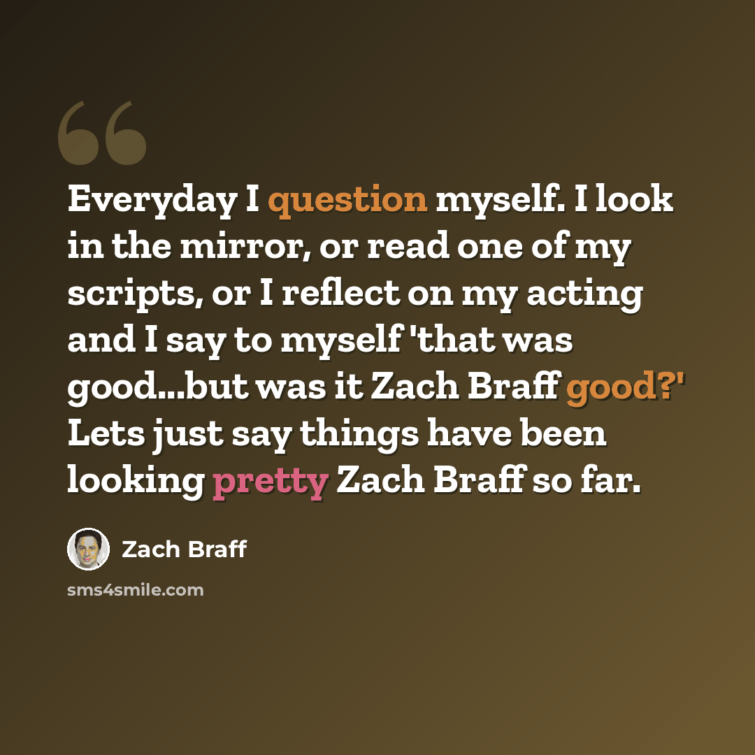 “Everyday I question myself. I look in the mirror, or read one of my scripts, or I reflect on my acting and I say to myself 'that was good...but was it Zach Braff good?' Lets just say things have been looking pretty Zach Braff so far.” quote by Zach Braff