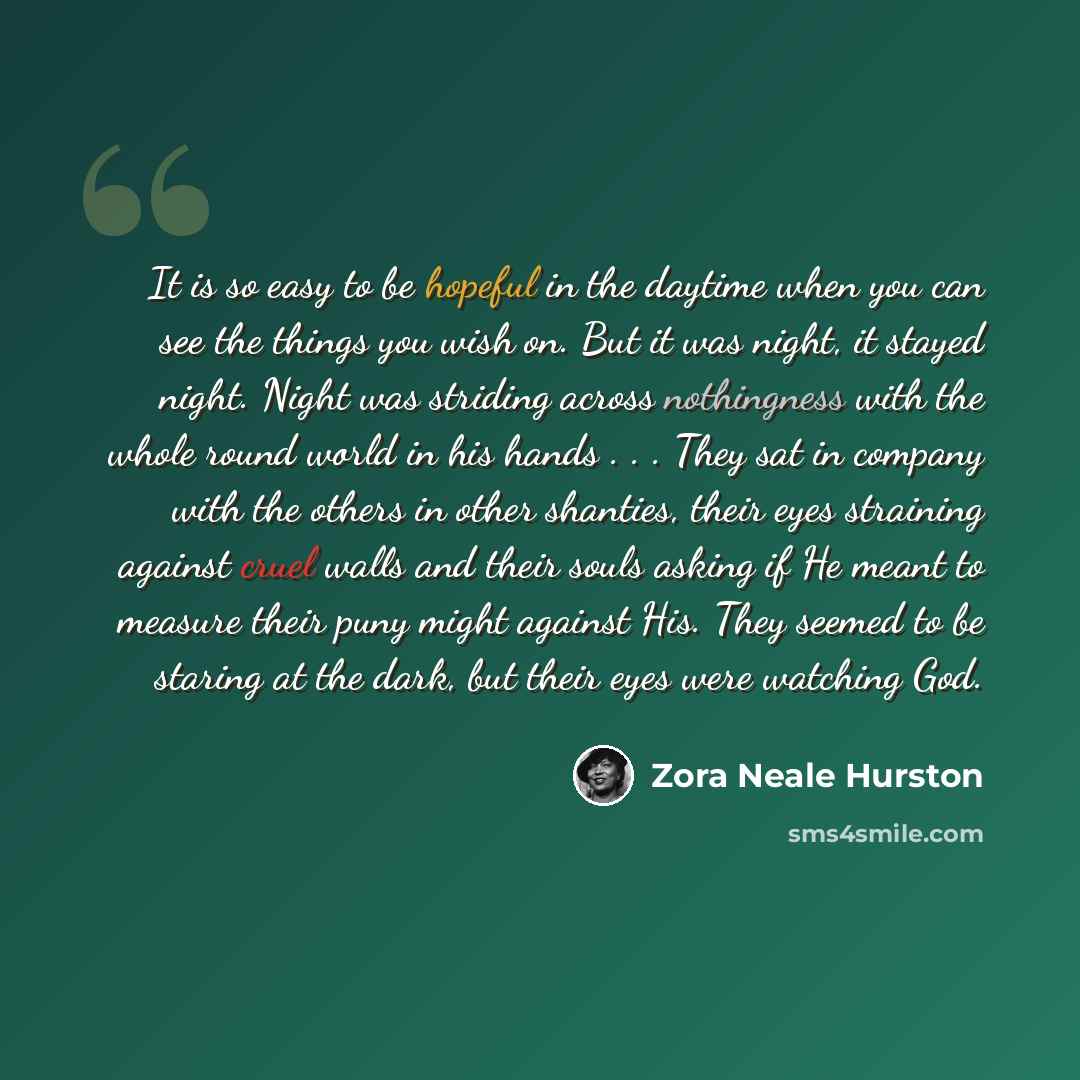 “It is so easy to be hopeful in the daytime when you can see the things you wish on. But it was night, it stayed night. Night was striding across nothingness with the whole round world in his hands . . . They sat in company with the others in other shanties, their eyes straining against cruel walls…” quote by Zora Neale Hurston