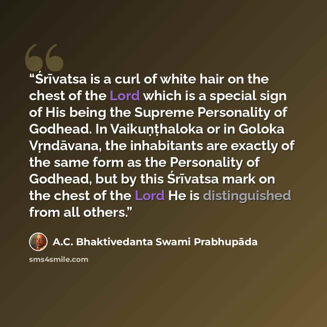 “Śrīvatsa is a curl of white hair on the chest of the Lord which is a special sign of His being the Supreme Personality of Godhead. In Vaikuṇṭhaloka or in Goloka Vṛndāvana, the inhabitants are exactly of the same form as the Personality of Godhead, but by this Śrīvatsa mark on the chest of the Lord…” quote by A.C. Bhaktivedanta Swami Prabhupāda