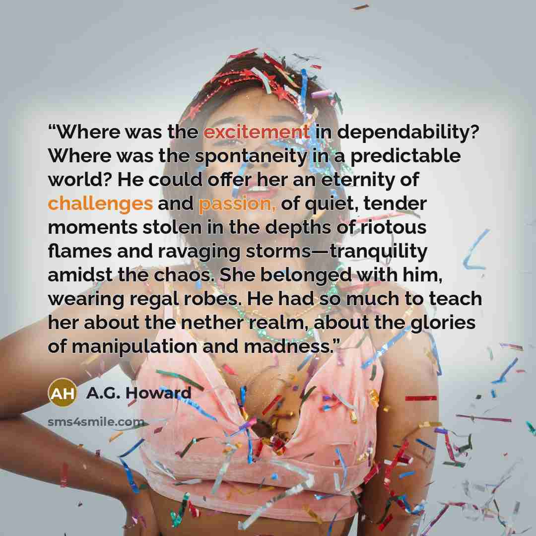 “Where was the excitement in dependability? Where was the spontaneity in a predictable world? He could offer her an eternity of challenges and passion, of quiet, tender moments stolen in the depths of riotous flames and ravaging storms—tranquility amidst the chaos. She belonged with him, wearing…” quote by A.G. Howard