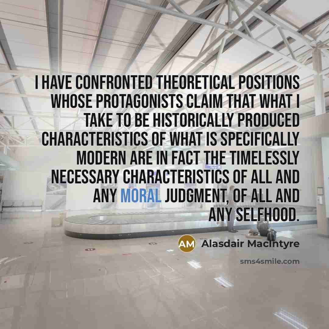 “I have confronted theoretical positions whose protagonists claim that what I take to be historically produced characteristics of what is specifically modern are in fact the timelessly necessary characteristics of all and any moral judgment, of all and any selfhood.” quote by Alasdair MacIntyre