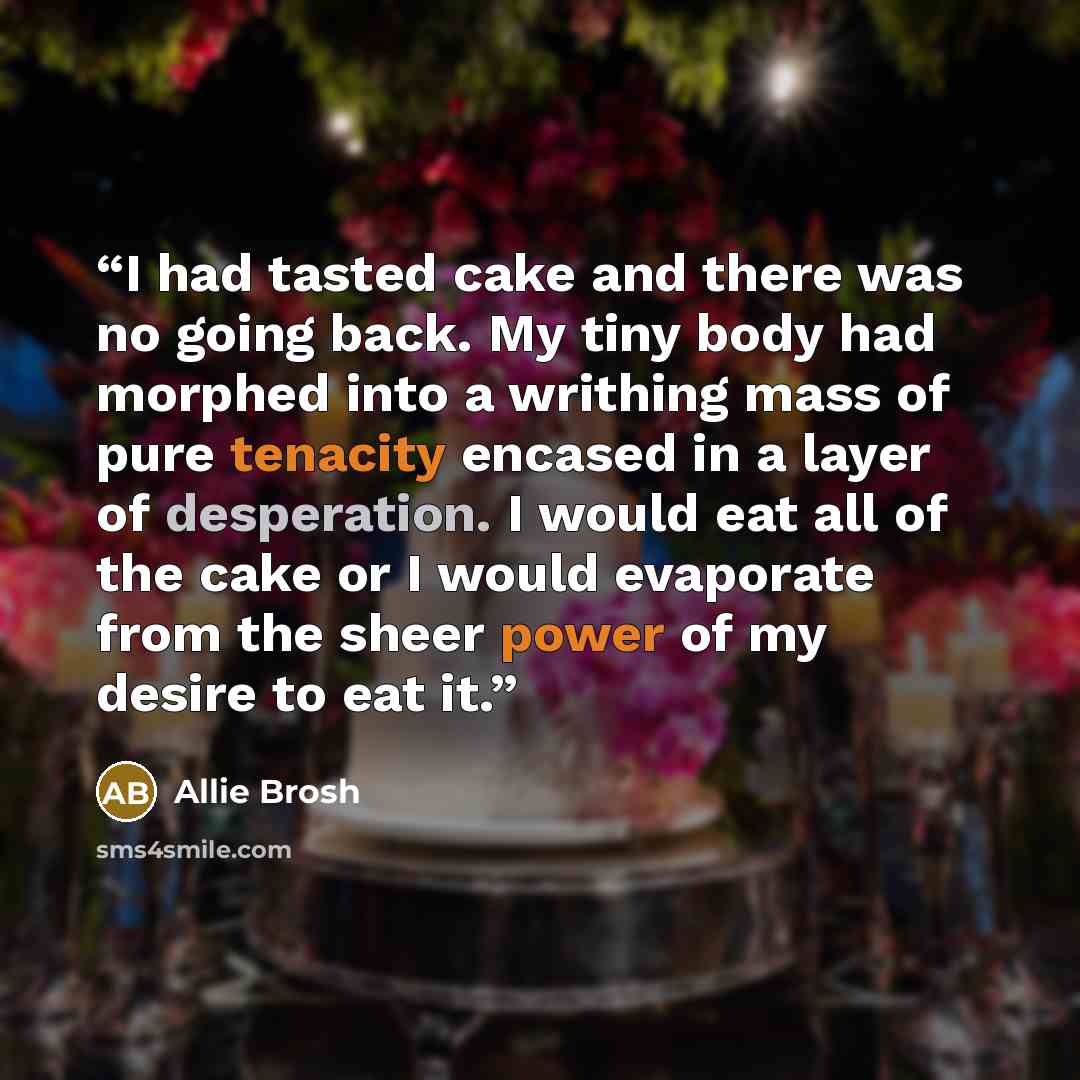 “I had tasted cake and there was no going back. My tiny body had morphed into a writhing mass of pure tenacity encased in a layer of desperation. I would eat all of the cake or I would evaporate from the sheer power of my desire to eat it.” quote by Allie Brosh