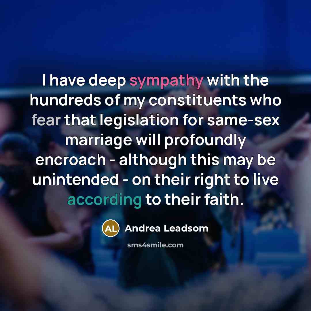 “I have deep sympathy with the hundreds of my constituents who fear that legislation for same-sex marriage will profoundly encroach - although this may be unintended - on their right to live according to their faith.” quote by Andrea Leadsom