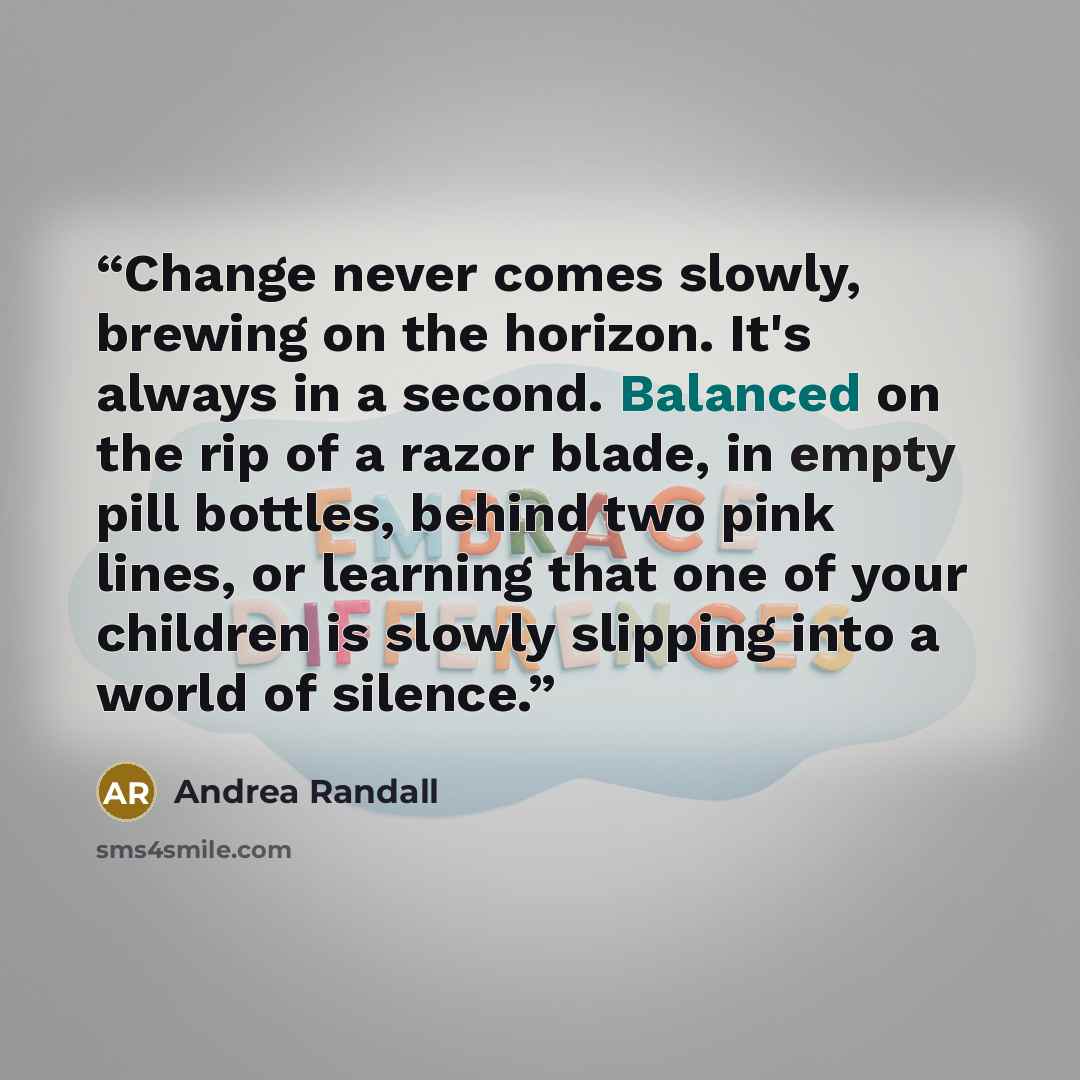 “Change never comes slowly, brewing on the horizon. It's always in a second. Balanced on the rip of a razor blade, in empty pill bottles, behind two pink lines, or learning that one of your children is slowly slipping into a world of silence.” quote by Andrea Randall