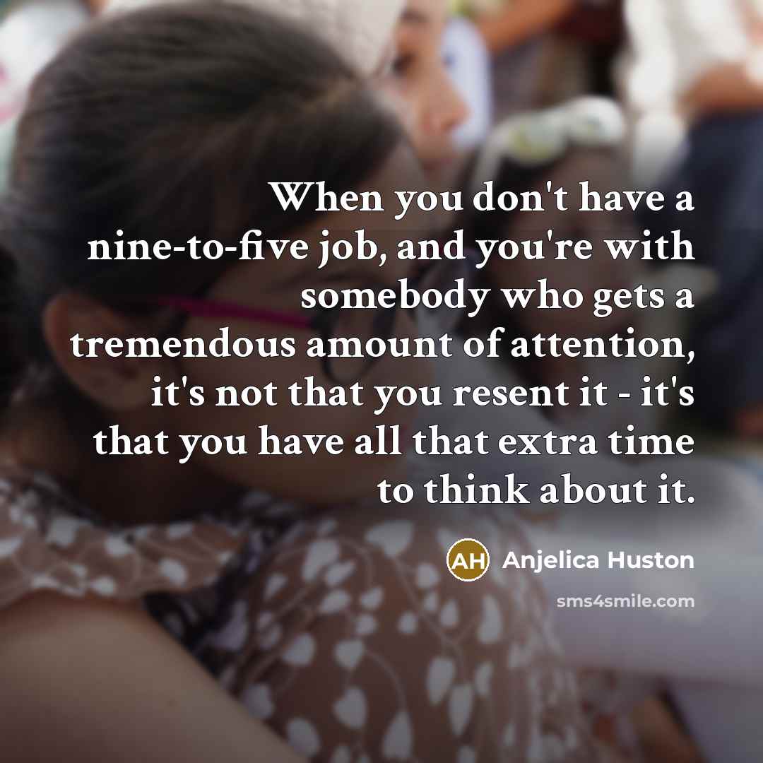 “When you don't have a nine-to-five job, and you're with somebody who gets a tremendous amount of attention, it's not that you resent it - it's that you have all that extra time to think about it.” quote by Anjelica Huston