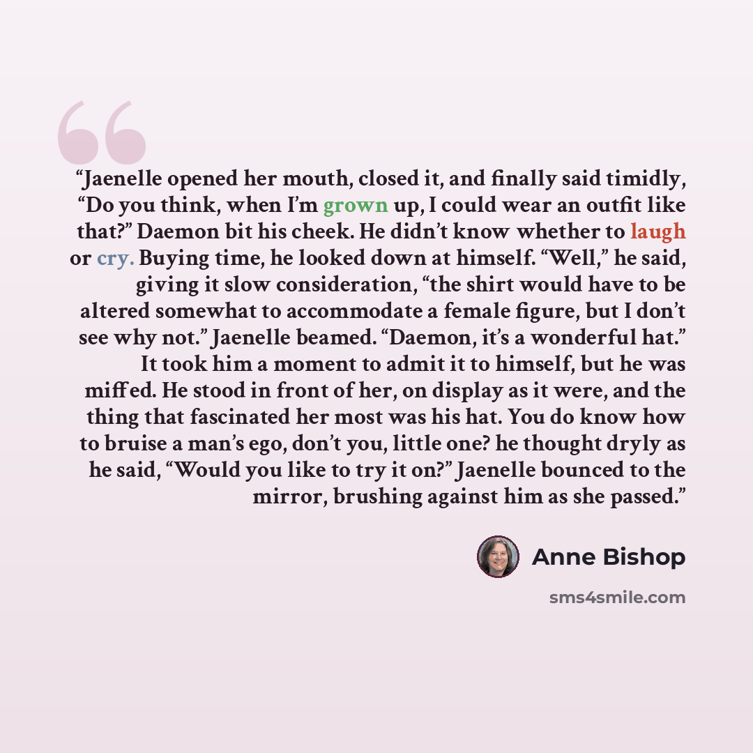 “Jaenelle opened her mouth, closed it, and finally said timidly, “Do you think, when I’m grown up, I could wear an outfit like that?” Daemon bit his cheek. He didn’t know whether to laugh or cry. Buying time, he looked down at himself. “Well,” he said, giving it slow consideration, “the shirt would…” quote by Anne Bishop