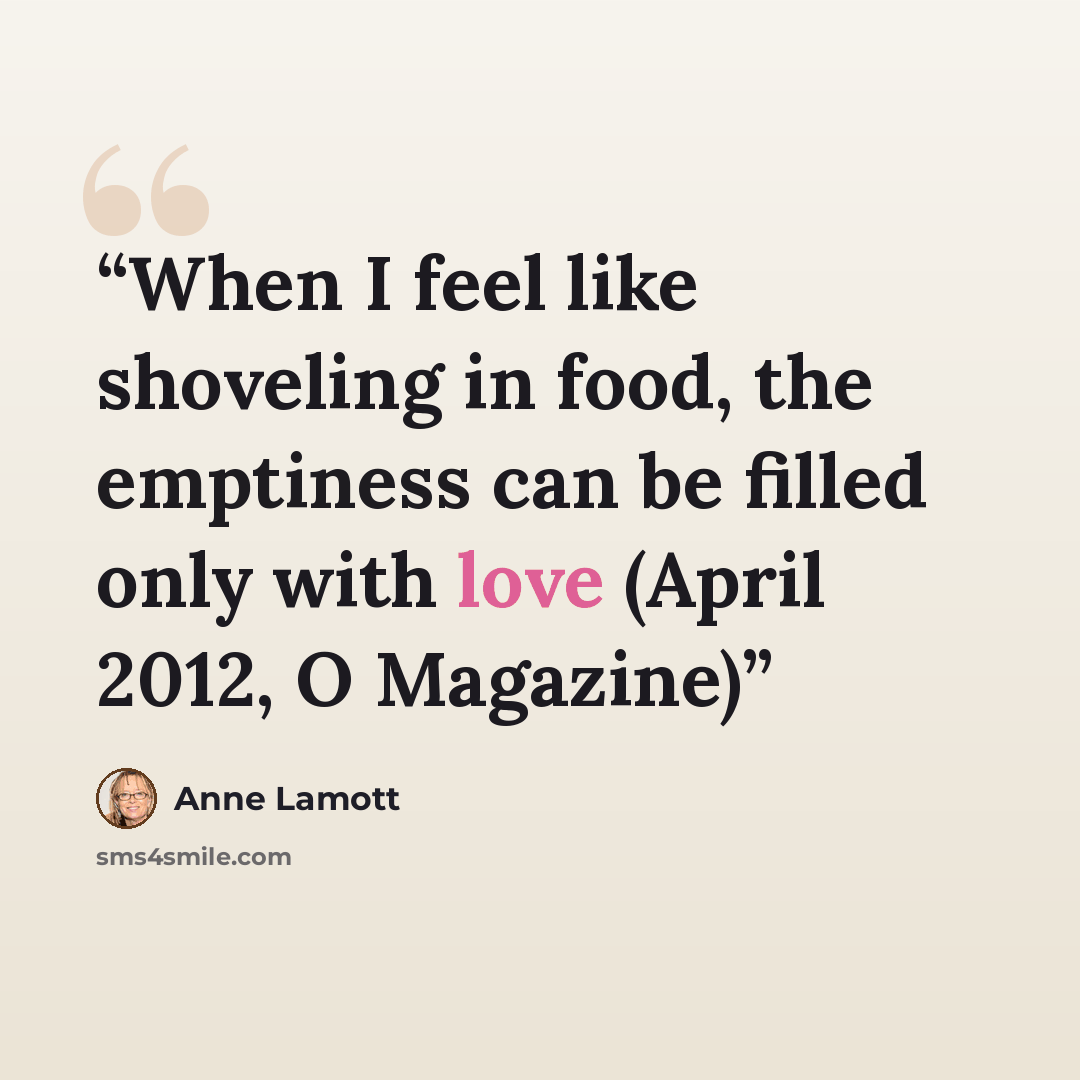 “When I feel like shoveling in food, the emptiness can be filled only with love (April 2012, O Magazine)” quote by Anne Lamott