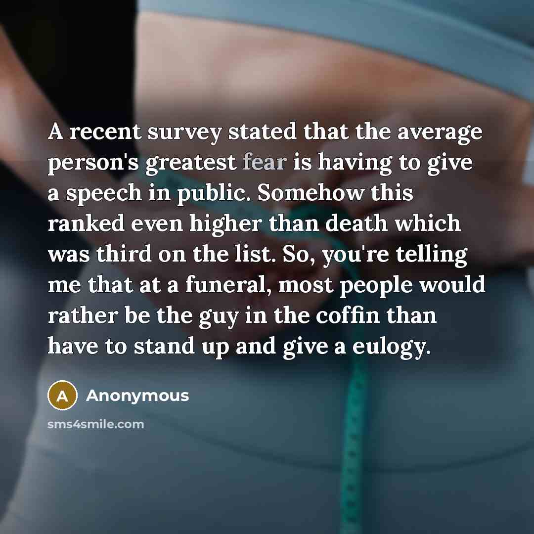 “A recent survey stated that the average person's greatest fear is having to give a speech in public. Somehow this ranked even higher than death which was third on the list. So, you're telling me that at a funeral, most people would rather be the guy in the coffin than have to stand up and give a…” quote by Anonymous