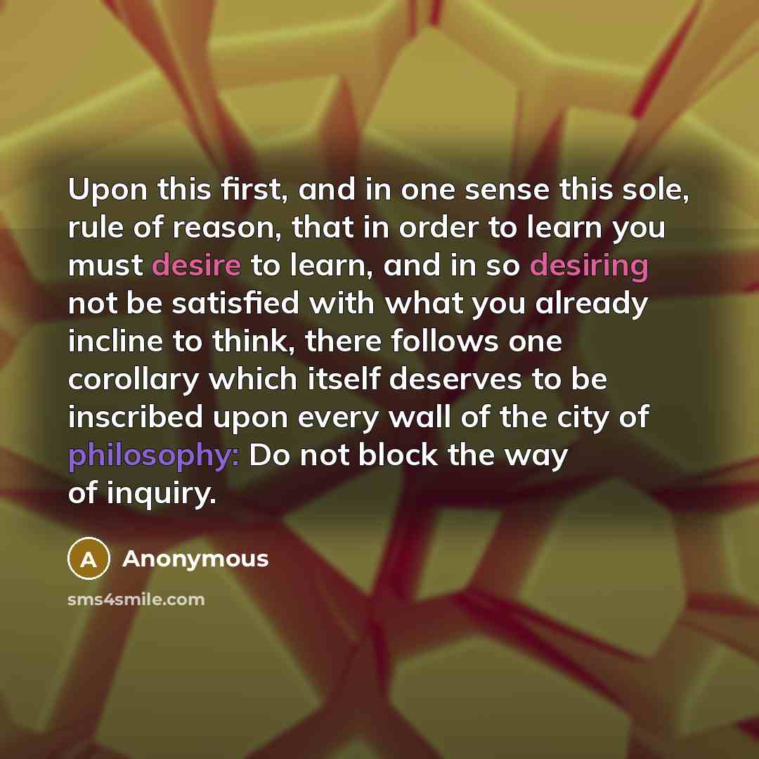 “Upon this first, and in one sense this sole, rule of reason, that in order to learn you must desire to learn, and in so desiring not be satisfied with what you already incline to think, there follows one corollary which itself deserves to be inscribed upon every wall of the city of philosophy: Do…” quote by Anonymous