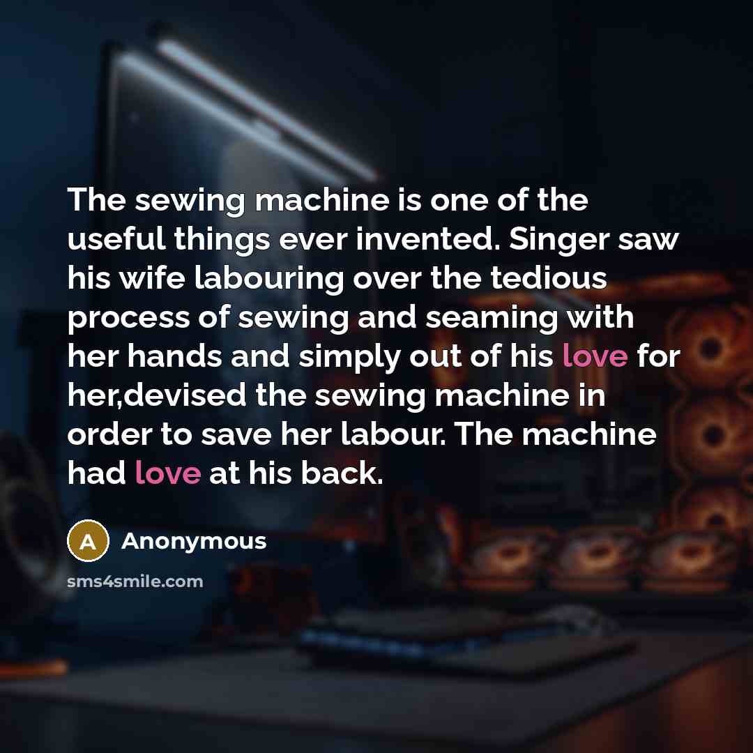 “The sewing machine is one of the useful things ever invented. Singer saw his wife labouring over the tedious process of sewing and seaming with her hands and simply out of his love for her,devised the sewing machine in order to save her labour. The machine had love at his back.” quote by Anonymous