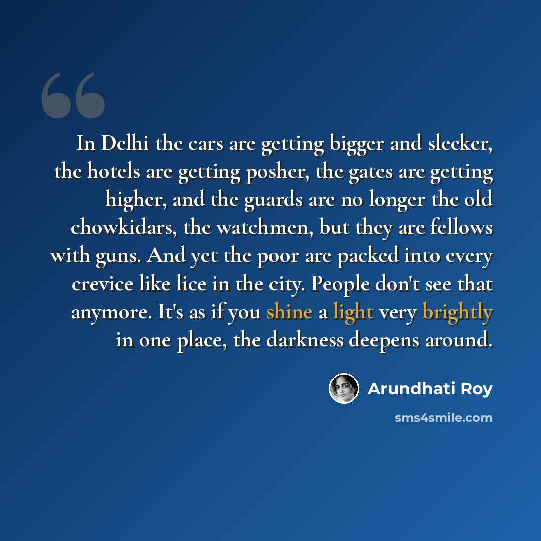 “In Delhi the cars are getting bigger and sleeker, the hotels are getting posher, the gates are getting higher, and the guards are no longer the old chowkidars, the watchmen, but they are fellows with guns. And yet the poor are packed into every crevice like lice in the city. People don't see that…” quote by Arundhati Roy