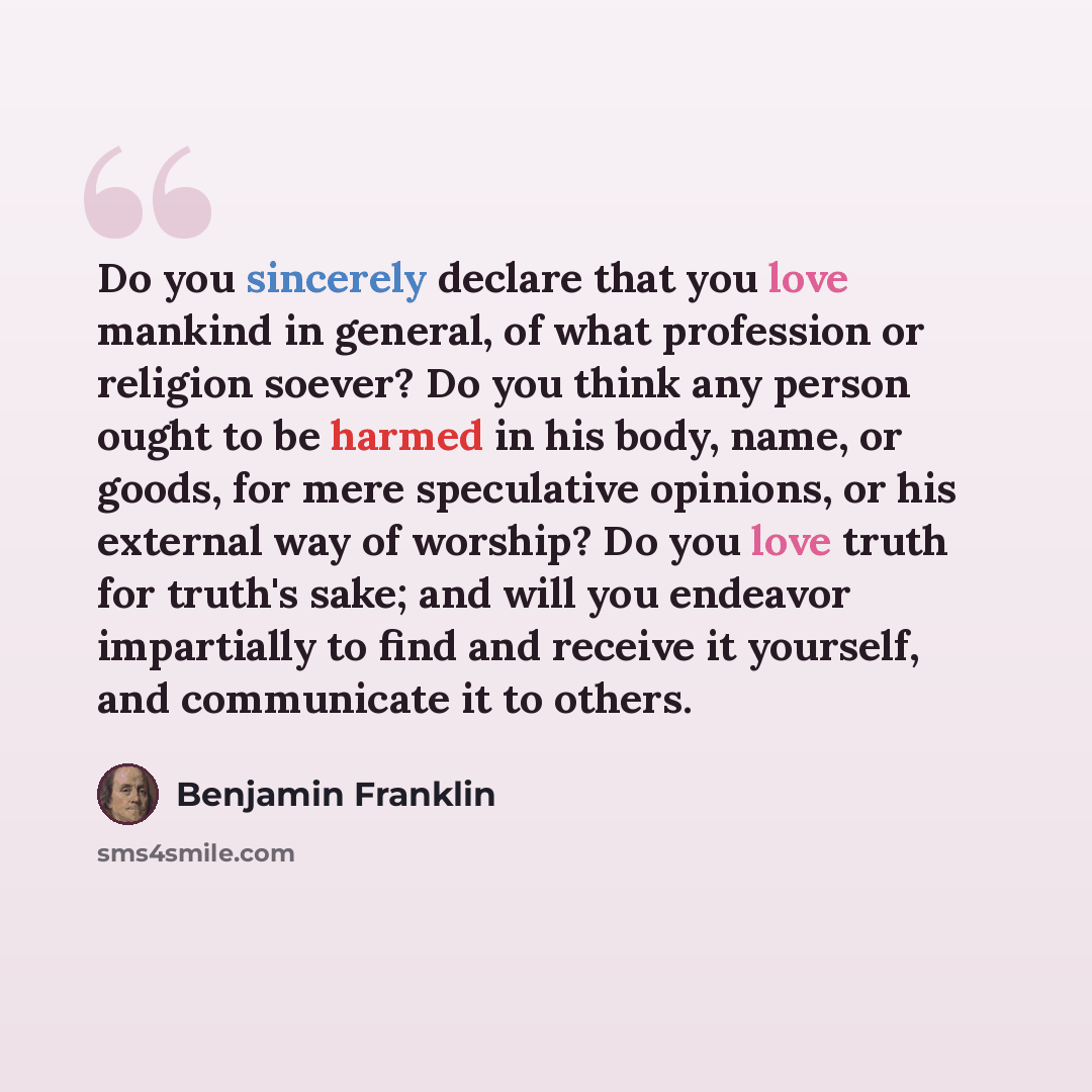 “Do you sincerely declare that you love mankind in general, of what profession or religion soever? Do you think any person ought to be harmed in his body, name, or goods, for mere speculative opinions, or his external way of worship? Do you love truth for truth's sake; and will you endeavor…” quote by Benjamin Franklin